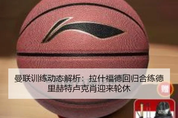 曼联训练动态解析:拉什福德回归合练德里赫特卢克肖迎来轮休